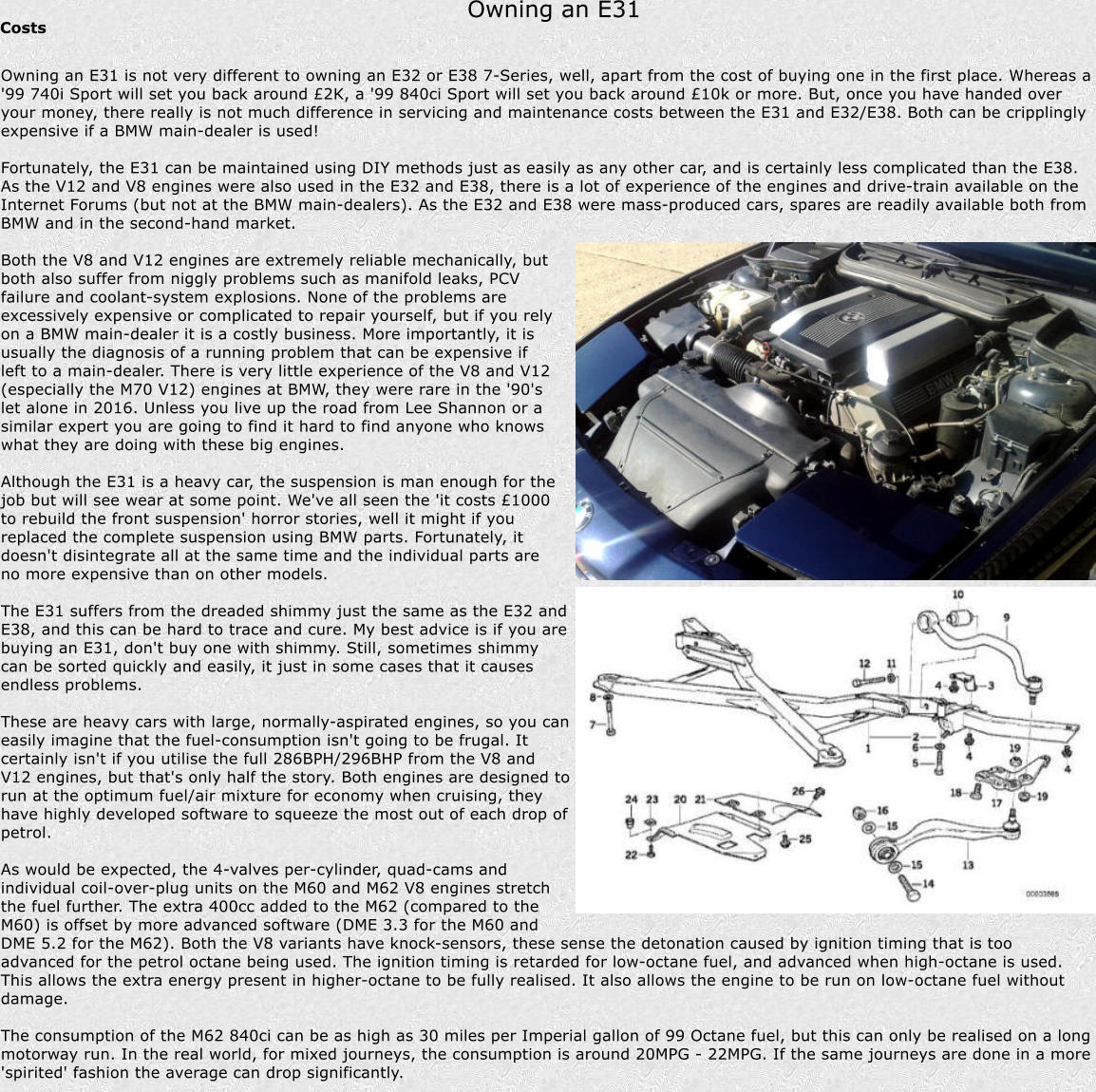 Owning an E31 Costs Owning an E31 is not very different to owning an E32 or E38 7-Series, well, apart from the cost of buying one in the first place. Whereas a '99 740i Sport will set you back around 2K, a '99 840ci Sport will set you back around 10k or more. But, once you have handed over your money, there really is not much difference in servicing and maintenance costs between the E31 and E32/E38. Both can be cripplingly expensive if a BMW main-dealer is used!  Fortunately, the E31 can be maintained using DIY methods just as easily as any other car, and is certainly less complicated than the E38. As the V12 and V8 engines were also used in the E32 and E38, there is a lot of experience of the engines and drive-train available on the Internet Forums (but not at the BMW main-dealers). As the E32 and E38 were mass-produced cars, spares are readily available both from BMW and in the second-hand market.  Both the V8 and V12 engines are extremely reliable mechanically, but both also suffer from niggly problems such as manifold leaks, PCV failure and coolant-system explosions. None of the problems are excessively expensive or complicated to repair yourself, but if you rely on a BMW main-dealer it is a costly business. More importantly, it is usually the diagnosis of a running problem that can be expensive if left to a main-dealer. There is very little experience of the V8 and V12 (especially the M70 V12) engines at BMW, they were rare in the '90's let alone in 2016. Unless you live up the road from Lee Shannon or a similar expert you are going to find it hard to find anyone who knows what they are doing with these big engines.  Although the E31 is a heavy car, the suspension is man enough for the job but will see wear at some point. We've all seen the 'it costs 1000 to rebuild the front suspension' horror stories, well it might if you replaced the complete suspension using BMW parts. Fortunately, it doesn't disintegrate all at the same time and the individual parts are no more expensive than on other models.  The E31 suffers from the dreaded shimmy just the same as the E32 and E38, and this can be hard to trace and cure. My best advice is if you are buying an E31, don't buy one with shimmy. Still, sometimes shimmy can be sorted quickly and easily, it just in some cases that it causes endless problems.  These are heavy cars with large, normally-aspirated engines, so you can easily imagine that the fuel-consumption isn't going to be frugal. It certainly isn't if you utilise the full 286BPH/296BHP from the V8 and V12 engines, but that's only half the story. Both engines are designed to run at the optimum fuel/air mixture for economy when cruising, they have highly developed software to squeeze the most out of each drop of petrol.  As would be expected, the 4-valves per-cylinder, quad-cams and individual coil-over-plug units on the M60 and M62 V8 engines stretch the fuel further. The extra 400cc added to the M62 (compared to the M60) is offset by more advanced software (DME 3.3 for the M60 and DME 5.2 for the M62). Both the V8 variants have knock-sensors, these sense the detonation caused by ignition timing that is too advanced for the petrol octane being used. The ignition timing is retarded for low-octane fuel, and advanced when high-octane is used. This allows the extra energy present in higher-octane to be fully realised. It also allows the engine to be run on low-octane fuel without damage.  The consumption of the M62 840ci can be as high as 30 miles per Imperial gallon of 99 Octane fuel, but this can only be realised on a long motorway run. In the real world, for mixed journeys, the consumption is around 20MPG - 22MPG. If the same journeys are done in a more 'spirited' fashion the average can drop significantly.