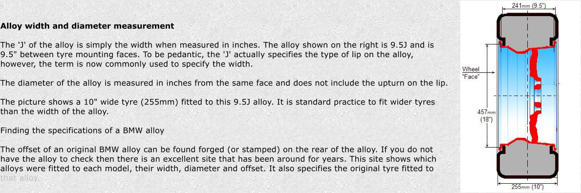 Alloy width and diameter measurement  The 'J' of the alloy is simply the width when measured in inches. The alloy shown on the right is 9.5J and is 9.5" between tyre mounting faces. To be pedantic, the 'J' actually specifies the type of lip on the alloy, however, the term is now commonly used to specify the width.  The diameter of the alloy is measured in inches from the same face and does not include the upturn on the lip.  The picture shows a 10" wide tyre (255mm) fitted to this 9.5J alloy. It is standard practice to fit wider tyres than the width of the alloy.  Finding the specifications of a BMW alloy  The offset of an original BMW alloy can be found forged (or stamped) on the rear of the alloy. If you do not have the alloy to check then there is an excellent site that has been around for years. This site shows which alloys were fitted to each model, their width, diameter and offset. It also specifies the original tyre fitted to that alloy.