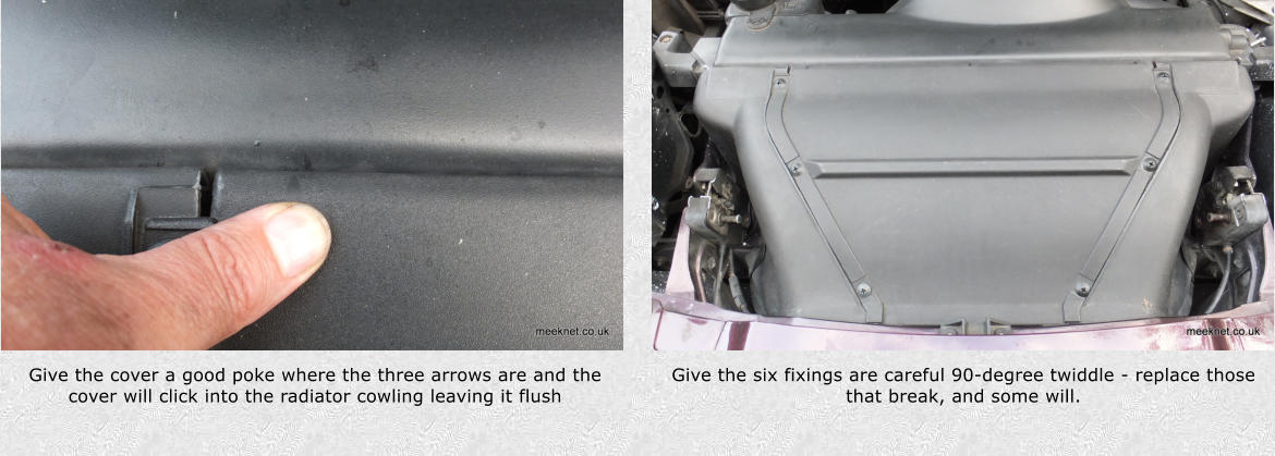 Give the cover a good poke where the three arrows are and the cover will click into the radiator cowling leaving it flush Give the six fixings are careful 90-degree twiddle - replace those that break, and some will.