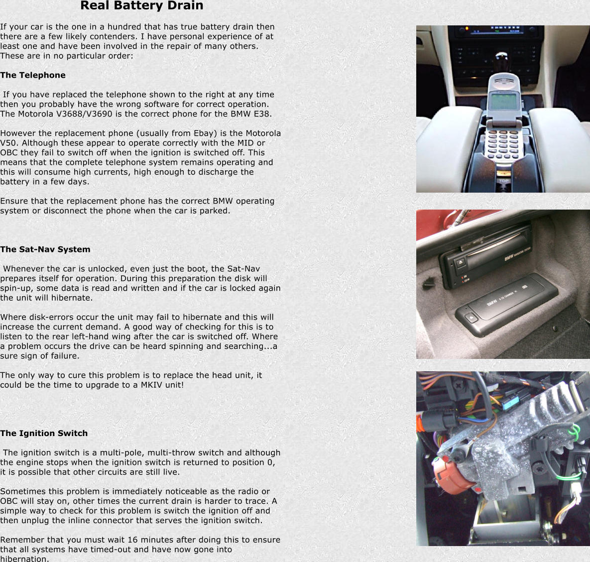 Real Battery Drain  If your car is the one in a hundred that has true battery drain then there are a few likely contenders. I have personal experience of at least one and have been involved in the repair of many others. These are in no particular order:  The Telephone   If you have replaced the telephone shown to the right at any time then you probably have the wrong software for correct operation. The Motorola V3688/V3690 is the correct phone for the BMW E38.  However the replacement phone (usually from Ebay) is the Motorola V50. Although these appear to operate correctly with the MID or OBC they fail to switch off when the ignition is switched off. This means that the complete telephone system remains operating and this will consume high currents, high enough to discharge the battery in a few days.  Ensure that the replacement phone has the correct BMW operating system or disconnect the phone when the car is parked.     The Sat-Nav System   Whenever the car is unlocked, even just the boot, the Sat-Nav prepares itself for operation. During this preparation the disk will spin-up, some data is read and written and if the car is locked again the unit will hibernate.  Where disk-errors occur the unit may fail to hibernate and this will increase the current demand. A good way of checking for this is to listen to the rear left-hand wing after the car is switched off. Where a problem occurs the drive can be heard spinning and searching...a sure sign of failure.  The only way to cure this problem is to replace the head unit, it could be the time to upgrade to a MKIV unit!       The Ignition Switch   The ignition switch is a multi-pole, multi-throw switch and although the engine stops when the ignition switch is returned to position 0, it is possible that other circuits are still live.  Sometimes this problem is immediately noticeable as the radio or OBC will stay on, other times the current drain is harder to trace. A simple way to check for this problem is switch the ignition off and then unplug the inline connector that serves the ignition switch.  Remember that you must wait 16 minutes after doing this to ensure that all systems have timed-out and have now gone into hibernation.