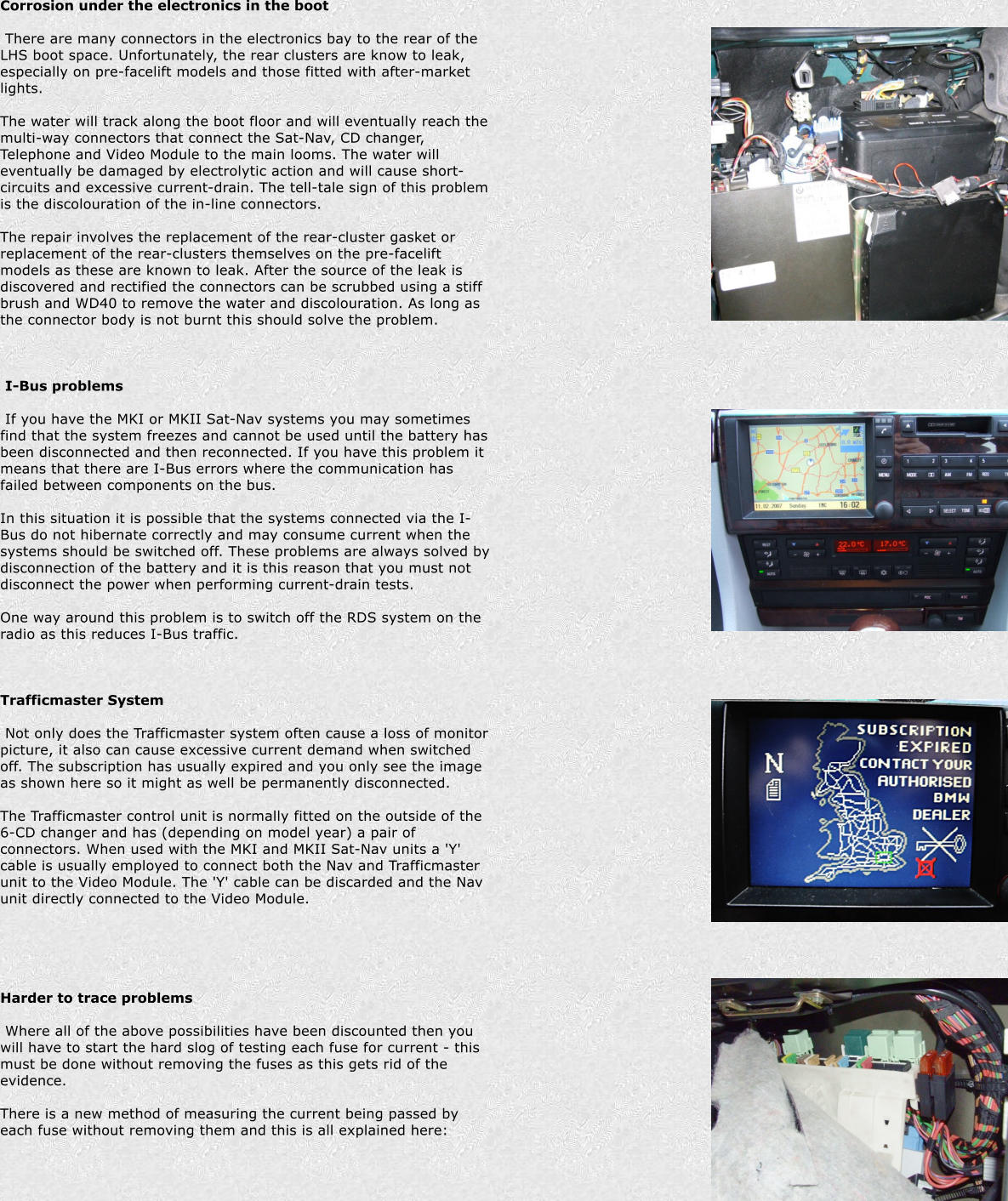 Corrosion under the electronics in the boot   There are many connectors in the electronics bay to the rear of the LHS boot space. Unfortunately, the rear clusters are know to leak, especially on pre-facelift models and those fitted with after-market lights.  The water will track along the boot floor and will eventually reach the multi-way connectors that connect the Sat-Nav, CD changer, Telephone and Video Module to the main looms. The water will eventually be damaged by electrolytic action and will cause short-circuits and excessive current-drain. The tell-tale sign of this problem is the discolouration of the in-line connectors.  The repair involves the replacement of the rear-cluster gasket or replacement of the rear-clusters themselves on the pre-facelift models as these are known to leak. After the source of the leak is discovered and rectified the connectors can be scrubbed using a stiff brush and WD40 to remove the water and discolouration. As long as the connector body is not burnt this should solve the problem.      I-Bus problems   If you have the MKI or MKII Sat-Nav systems you may sometimes find that the system freezes and cannot be used until the battery has been disconnected and then reconnected. If you have this problem it means that there are I-Bus errors where the communication has failed between components on the bus.  In this situation it is possible that the systems connected via the I-Bus do not hibernate correctly and may consume current when the systems should be switched off. These problems are always solved by disconnection of the battery and it is this reason that you must not disconnect the power when performing current-drain tests.  One way around this problem is to switch off the RDS system on the radio as this reduces I-Bus traffic.     Trafficmaster System   Not only does the Trafficmaster system often cause a loss of monitor picture, it also can cause excessive current demand when switched off. The subscription has usually expired and you only see the image as shown here so it might as well be permanently disconnected.  The Trafficmaster control unit is normally fitted on the outside of the 6-CD changer and has (depending on model year) a pair of connectors. When used with the MKI and MKII Sat-Nav units a 'Y' cable is usually employed to connect both the Nav and Trafficmaster unit to the Video Module. The 'Y' cable can be discarded and the Nav unit directly connected to the Video Module.        Harder to trace problems   Where all of the above possibilities have been discounted then you will have to start the hard slog of testing each fuse for current - this must be done without removing the fuses as this gets rid of the evidence.  There is a new method of measuring the current being passed by each fuse without removing them and this is all explained here:
