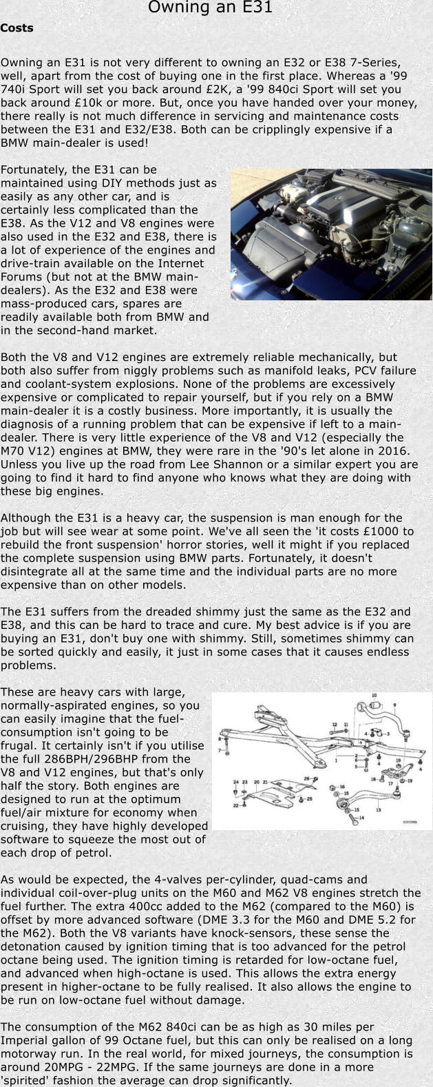 Owning an E31 Costs Owning an E31 is not very different to owning an E32 or E38 7-Series, well, apart from the cost of buying one in the first place. Whereas a '99 740i Sport will set you back around 2K, a '99 840ci Sport will set you back around 10k or more. But, once you have handed over your money, there really is not much difference in servicing and maintenance costs between the E31 and E32/E38. Both can be cripplingly expensive if a BMW main-dealer is used!  Fortunately, the E31 can be maintained using DIY methods just as easily as any other car, and is certainly less complicated than the E38. As the V12 and V8 engines were also used in the E32 and E38, there is a lot of experience of the engines and drive-train available on the Internet Forums (but not at the BMW main-dealers). As the E32 and E38 were mass-produced cars, spares are readily available both from BMW and in the second-hand market.  Both the V8 and V12 engines are extremely reliable mechanically, but both also suffer from niggly problems such as manifold leaks, PCV failure and coolant-system explosions. None of the problems are excessively expensive or complicated to repair yourself, but if you rely on a BMW main-dealer it is a costly business. More importantly, it is usually the diagnosis of a running problem that can be expensive if left to a main-dealer. There is very little experience of the V8 and V12 (especially the M70 V12) engines at BMW, they were rare in the '90's let alone in 2016. Unless you live up the road from Lee Shannon or a similar expert you are going to find it hard to find anyone who knows what they are doing with these big engines.  Although the E31 is a heavy car, the suspension is man enough for the job but will see wear at some point. We've all seen the 'it costs 1000 to rebuild the front suspension' horror stories, well it might if you replaced the complete suspension using BMW parts. Fortunately, it doesn't disintegrate all at the same time and the individual parts are no more expensive than on other models.  The E31 suffers from the dreaded shimmy just the same as the E32 and E38, and this can be hard to trace and cure. My best advice is if you are buying an E31, don't buy one with shimmy. Still, sometimes shimmy can be sorted quickly and easily, it just in some cases that it causes endless problems.  These are heavy cars with large, normally-aspirated engines, so you can easily imagine that the fuel-consumption isn't going to be frugal. It certainly isn't if you utilise the full 286BPH/296BHP from the V8 and V12 engines, but that's only half the story. Both engines are designed to run at the optimum fuel/air mixture for economy when cruising, they have highly developed software to squeeze the most out of each drop of petrol.  As would be expected, the 4-valves per-cylinder, quad-cams and individual coil-over-plug units on the M60 and M62 V8 engines stretch the fuel further. The extra 400cc added to the M62 (compared to the M60) is offset by more advanced software (DME 3.3 for the M60 and DME 5.2 for the M62). Both the V8 variants have knock-sensors, these sense the detonation caused by ignition timing that is too advanced for the petrol octane being used. The ignition timing is retarded for low-octane fuel, and advanced when high-octane is used. This allows the extra energy present in higher-octane to be fully realised. It also allows the engine to be run on low-octane fuel without damage.  The consumption of the M62 840ci can be as high as 30 miles per Imperial gallon of 99 Octane fuel, but this can only be realised on a long motorway run. In the real world, for mixed journeys, the consumption is around 20MPG - 22MPG. If the same journeys are done in a more 'spirited' fashion the average can drop significantly.