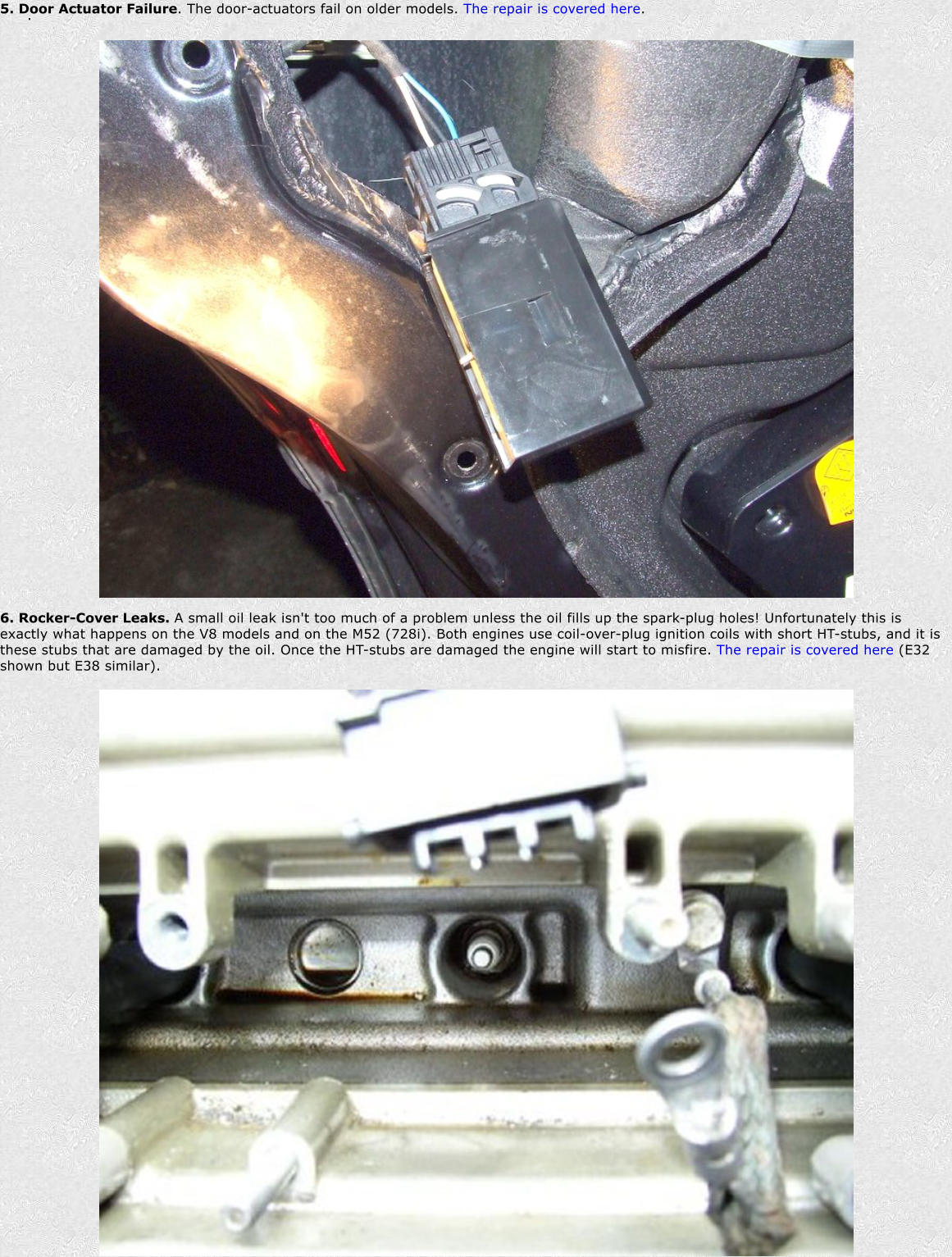 . 5. Door Actuator Failure. The door-actuators fail on older models. The repair is covered here. 6. Rocker-Cover Leaks. A small oil leak isn't too much of a problem unless the oil fills up the spark-plug holes! Unfortunately this is exactly what happens on the V8 models and on the M52 (728i). Both engines use coil-over-plug ignition coils with short HT-stubs, and it is these stubs that are damaged by the oil. Once the HT-stubs are damaged the engine will start to misfire. The repair is covered here (E32 shown but E38 similar).