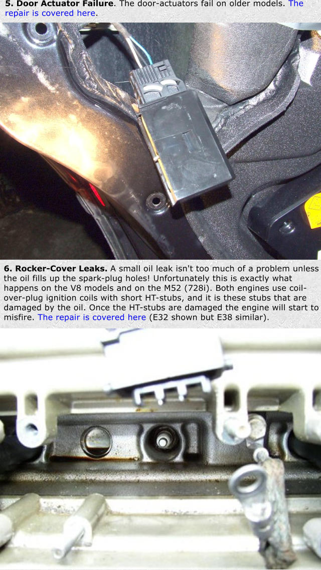 . 5. Door Actuator Failure. The door-actuators fail on older models. The repair is covered here. 6. Rocker-Cover Leaks. A small oil leak isn't too much of a problem unless the oil fills up the spark-plug holes! Unfortunately this is exactly what happens on the V8 models and on the M52 (728i). Both engines use coil-over-plug ignition coils with short HT-stubs, and it is these stubs that are damaged by the oil. Once the HT-stubs are damaged the engine will start to misfire. The repair is covered here (E32 shown but E38 similar).