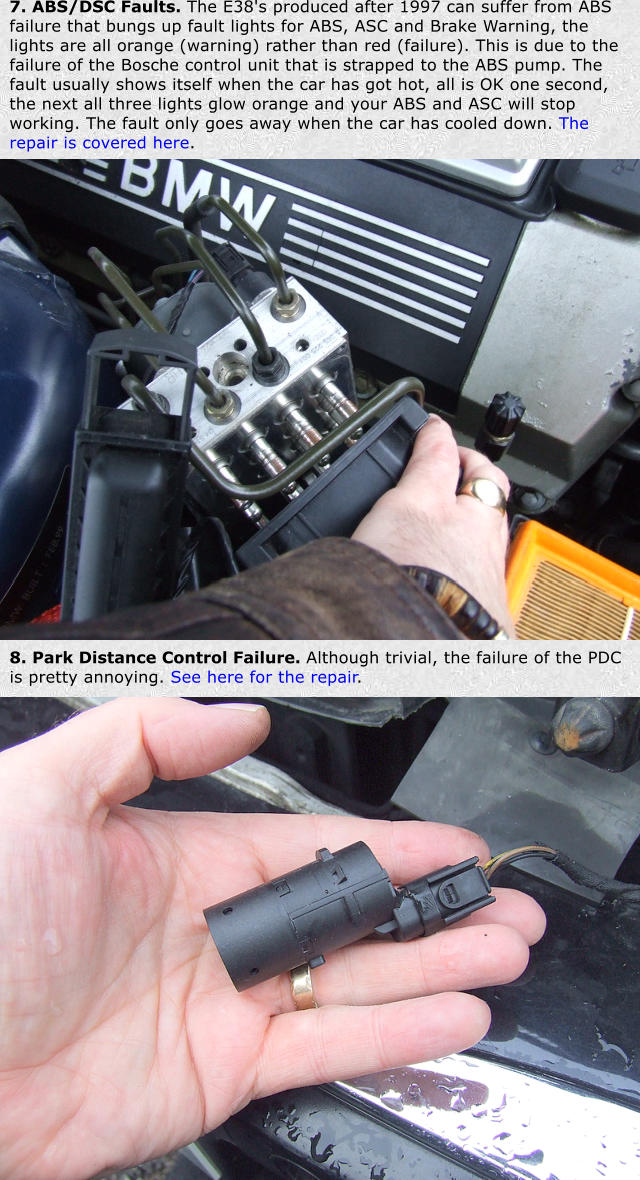 7. ABS/DSC Faults. The E38's produced after 1997 can suffer from ABS failure that bungs up fault lights for ABS, ASC and Brake Warning, the lights are all orange (warning) rather than red (failure). This is due to the failure of the Bosche control unit that is strapped to the ABS pump. The fault usually shows itself when the car has got hot, all is OK one second, the next all three lights glow orange and your ABS and ASC will stop working. The fault only goes away when the car has cooled down. The repair is covered here. 8. Park Distance Control Failure. Although trivial, the failure of the PDC is pretty annoying. See here for the repair.