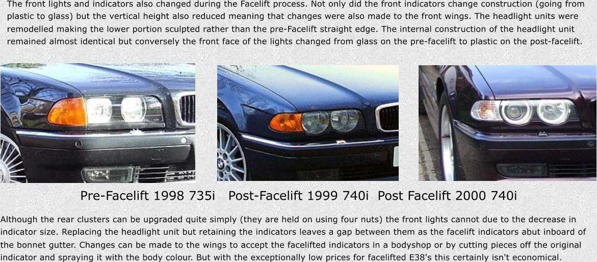 The front lights and indicators also changed during the Facelift process. Not only did the front indicators change construction (going from  plastic to glass) but the vertical height also reduced meaning that changes were also made to the front wings. The headlight units were  remodelled making the lower portion sculpted rather than the pre-Facelift straight edge. The internal construction of the headlight unit  remained almost identical but conversely the front face of the lights changed from glass on the pre-facelift to plastic on the post-facelift. Pre-Facelift 1998 735i Post-Facelift 1999 740iPost Facelift 2000 740i Although the rear clusters can be upgraded quite simply (they are held on using four nuts) thefront lights cannot due to the decrease in  indicator size. Replacing the headlight unit but retaining the indicators leaves a gap between them as the facelift indicators abut inboard of  the bonnet gutter. Changes can be made to the wings to accept the facelifted indicators in a bodyshop or by cutting pieces off the original  indicator and spraying it with the body colour. But with the exceptionally low prices for facelifted E38's this certainly isn't economical.
