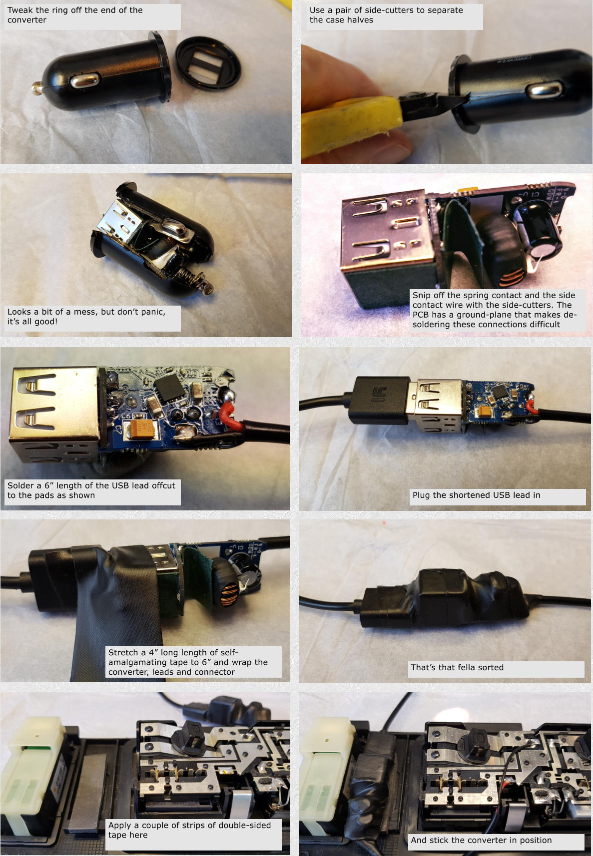 Tweak the ring off the end of the converter Use a pair of side-cutters to separate the case halves Looks a bit of a mess, but dont panic, its all good! Snip off the spring contact and the side contact wire with the side-cutters. The PCB has a ground-plane that makes de-soldering these connections difficult Solder a 6 length of the USB lead offcut to the pads as shown Plug the shortened USB lead in Stretch a 4 long length of self-amalgamating tape to 6 and wrap the converter, leads and connector Thats that fella sorted Apply a couple of strips of double-sided tape here And stick the converter in position