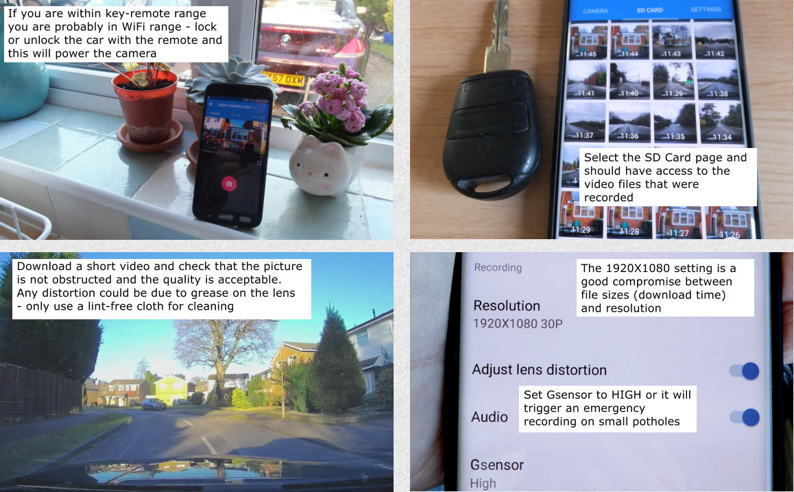 Download a short video and check that the picture is not obstructed and the quality is acceptable. Any distortion could be due to grease on the lens - only use a lint-free cloth for cleaning The 1920X1080 setting is a good compromise between file sizes (download time) and resolution If you are within key-remote range you are probably in WiFi range - lock or unlock the car with the remote and this will power the camera Select the SD Card page and should have access to the video files that were recorded Set Gsensor to HIGH or it will trigger an emergency recording on small potholes
