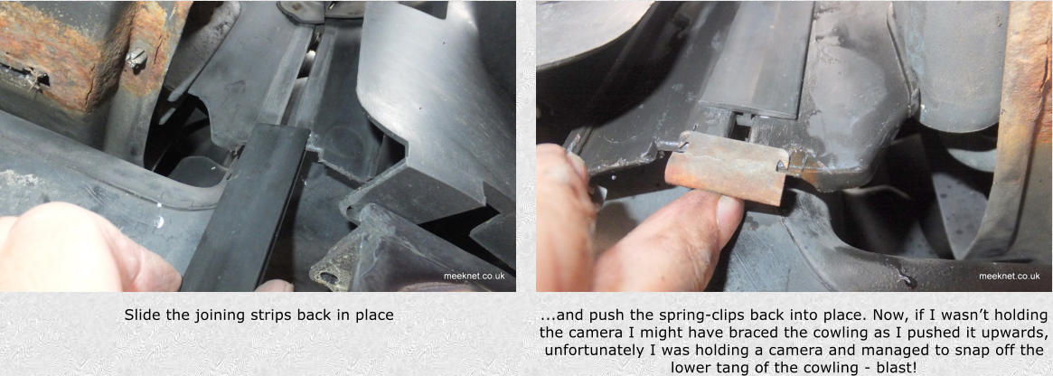 Slide the joining strips back in place  ...and push the spring-clips back into place. Now, if I wasnt holding the camera I might have braced the cowling as I pushed it upwards, unfortunately I was holding a camera and managed to snap off the lower tang of the cowling - blast!