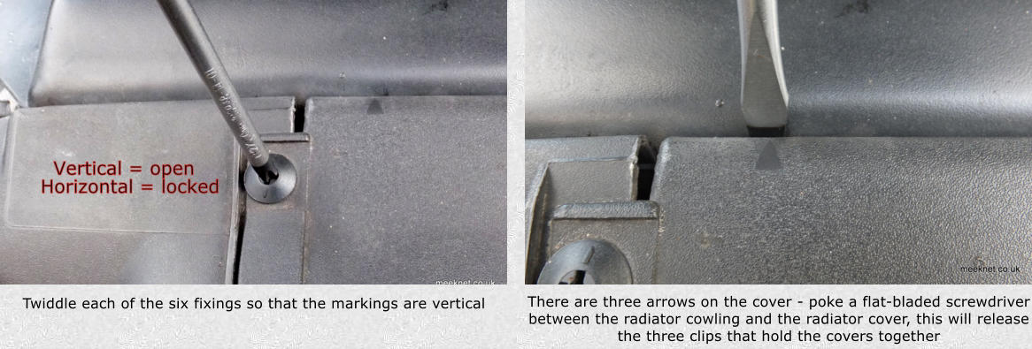 Twiddle each of the six fixings so that the markings are vertical There are three arrows on the cover - poke a flat-bladed screwdriver between the radiator cowling and the radiator cover, this will release the three clips that hold the covers together