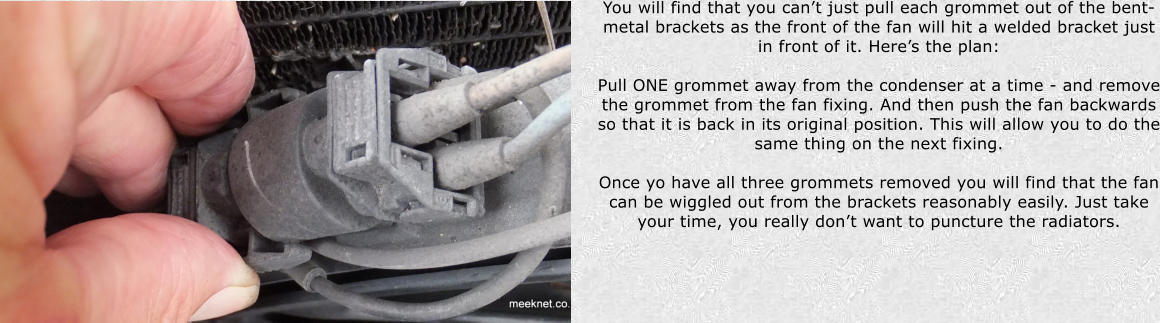 You will find that you cant just pull each grommet out of the bent-metal brackets as the front of the fan will hit a welded bracket just in front of it. Heres the plan:  Pull ONE grommet away from the condenser at a time - and remove the grommet from the fan fixing. And then push the fan backwards so that it is back in its original position. This will allow you to do the same thing on the next fixing.   Once yo have all three grommets removed you will find that the fan can be wiggled out from the brackets reasonably easily. Just take your time, you really dont want to puncture the radiators.