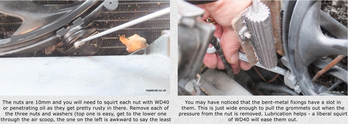 The nuts are 10mm and you will need to squirt each nut with WD40 or penetrating oil as they get pretty rusty in there. Remove each of the three nuts and washers (top one is easy, get to the lower one through the air scoop, the one on the left is awkward to say the least You may have noticed that the bent-metal fixings have a slot in them. This is just wide enough to pull the grommets out when the pressure from the nut is removed. Lubrication helps - a liberal squirt of WD40 will ease them out.