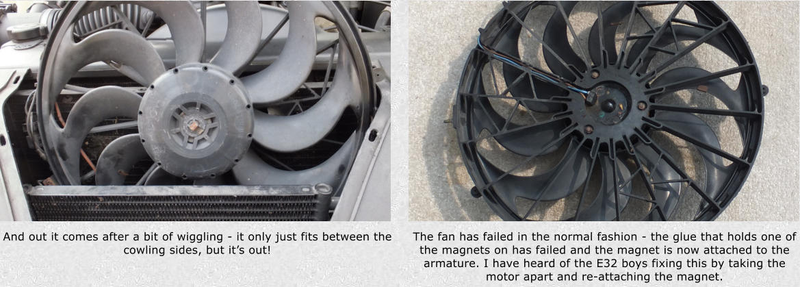 And out it comes after a bit of wiggling - it only just fits between the cowling sides, but its out! The fan has failed in the normal fashion - the glue that holds one of the magnets on has failed and the magnet is now attached to the armature. I have heard of the E32 boys fixing this by taking the motor apart and re-attaching the magnet.