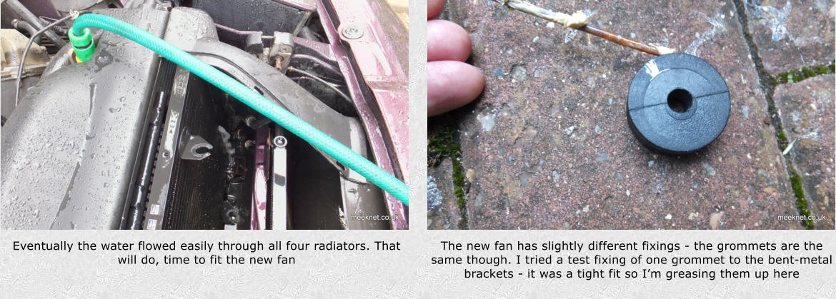 Eventually the water flowed easily through all four radiators. That will do, time to fit the new fan The new fan has slightly different fixings - the grommets are the same though. I tried a test fixing of one grommet to the bent-metal brackets - it was a tight fit so Im greasing them up here