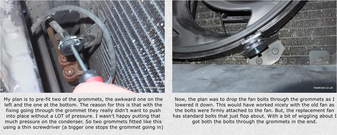 My plan is to pre-fit two of the grommets, the awkward one on the left and the one at the bottom. The reason for this is that with the fixing going through the grommet they really didnt want to push into place without a LOT of pressure. I wasnt happy putting that much pressure on the condenser. So two grommets fitted like this using a thin screwdriver (a bigger one stops the grommet going in) Now, the plan was to drop the fan bolts through the grommets as I lowered it down. This would have worked nicely with the old fan as the bolts were firmly attached to the fan. But, the replacement fan has standard bolts that just flop about. With a bit of wiggling about I got both the bolts through the grommets in the end.