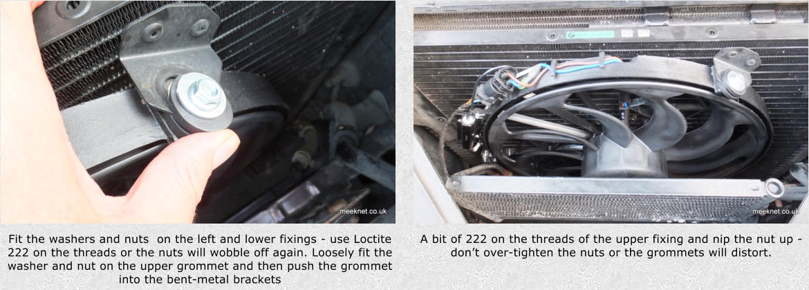 Fit the washers and nuts  on the left and lower fixings - use Loctite 222 on the threads or the nuts will wobble off again. Loosely fit the washer and nut on the upper grommet and then push the grommet into the bent-metal brackets A bit of 222 on the threads of the upper fixing and nip the nut up - dont over-tighten the nuts or the grommets will distort.