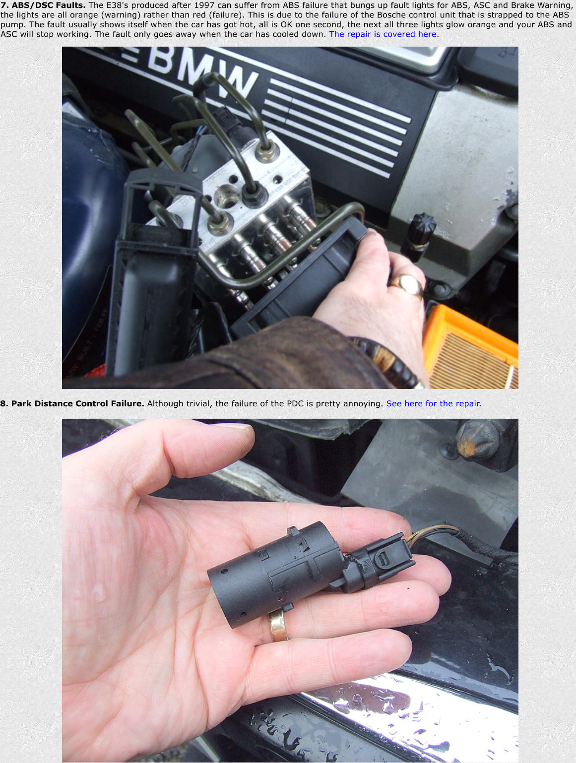 7. ABS/DSC Faults. The E38's produced after 1997 can suffer from ABS failure that bungs up fault lights for ABS, ASC and Brake Warning, the lights are all orange (warning) rather than red (failure). This is due to the failure of the Bosche control unit that is strapped to the ABS pump. The fault usually shows itself when the car has got hot, all is OK one second, the next all three lights glow orange and your ABS and ASC will stop working. The fault only goes away when the car has cooled down. The repair is covered here. 8. Park Distance Control Failure. Although trivial, the failure of the PDC is pretty annoying. See here for the repair.