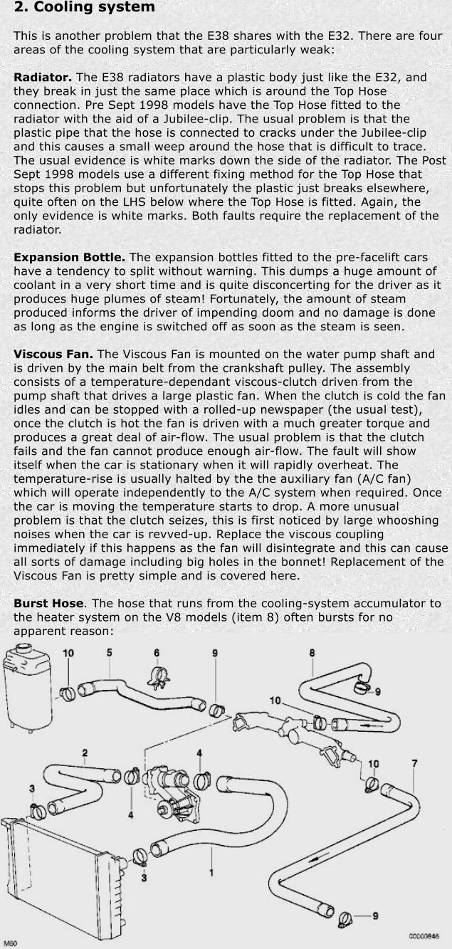 2. Cooling system  This is another problem that the E38 shares with the E32. There are four areas of the cooling system that are particularly weak:  Radiator. The E38 radiators have a plastic body just like the E32, and they break in just the same place which is around the Top Hose connection. Pre Sept 1998 models have the Top Hose fitted to the radiator with the aid of a Jubilee-clip. The usual problem is that the plastic pipe that the hose is connected to cracks under the Jubilee-clip and this causes a small weep around the hose that is difficult to trace. The usual evidence is white marks down the side of the radiator. The Post Sept 1998 models use a different fixing method for the Top Hose that stops this problem but unfortunately the plastic just breaks elsewhere, quite often on the LHS below where the Top Hose is fitted. Again, the only evidence is white marks. Both faults require the replacement of the radiator.  Expansion Bottle. The expansion bottles fitted to the pre-facelift cars have a tendency to split without warning. This dumps a huge amount of coolant in a very short time and is quite disconcerting for the driver as it produces huge plumes of steam! Fortunately, the amount of steam produced informs the driver of impending doom and no damage is done as long as the engine is switched off as soon as the steam is seen.  Viscous Fan. The Viscous Fan is mounted on the water pump shaft and is driven by the main belt from the crankshaft pulley. The assembly consists of a temperature-dependant viscous-clutch driven from the pump shaft that drives a large plastic fan. When the clutch is cold the fan idles and can be stopped with a rolled-up newspaper (the usual test), once the clutch is hot the fan is driven with a much greater torque and produces a great deal of air-flow. The usual problem is that the clutch fails and the fan cannot produce enough air-flow. The fault will show itself when the car is stationary when it will rapidly overheat. The temperature-rise is usually halted by the the auxiliary fan (A/C fan) which will operate independently to the A/C system when required. Once the car is moving the temperature starts to drop. A more unusual problem is that the clutch seizes, this is first noticed by large whooshing noises when the car is revved-up. Replace the viscous coupling immediately if this happens as the fan will disintegrate and this can cause all sorts of damage including big holes in the bonnet! Replacement of the Viscous Fan is pretty simple and is covered here.  Burst Hose. The hose that runs from the cooling-system accumulator to the heater system on the V8 models (item 8) often bursts for no apparent reason: