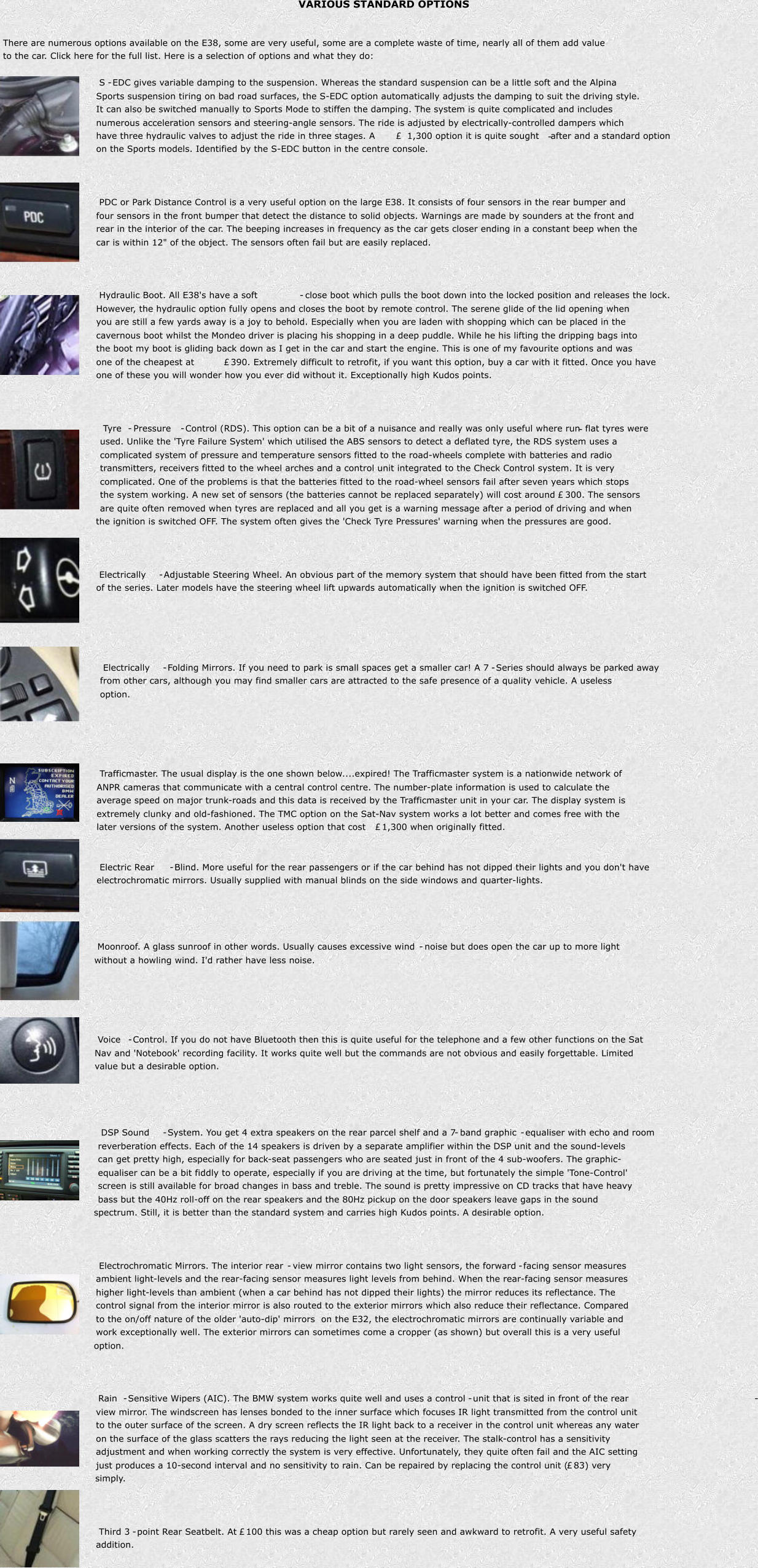 VARIOUS STANDARD OPTIONS There are numerous options available on the E38, some are very useful, some are a complete waste of time, nearly all of them add value  to the car. Click here for the full list. Here is a selection of options and what they do: S - EDC gives variable damping to the suspension. Whereas the standard suspension can be a little soft and the Alpina  Sports suspension tiring on bad road surfaces, the S-EDC option automatically adjusts the damping to suit the driving style.  It can also be switched manually to Sports Mode to stiffen the damping. The system is quite complicated and includes  numerous acceleration sensors and steering-angle sensors. The ride is adjusted by electrically-controlled dampers which  have three hydraulic valves to adjust the ride in three stages. A   1,300 option it is quite sought - after and a standard option  on the Sports models. Identified by the S-EDC button in the centre console. PDC or Park Distance Control is a very useful option on the large E38. It consists of four sensors in the rear bumper and  four sensors in the front bumper that detect the distance to solid objects. Warnings are made by sounders at the front and  rear in the interior of the car. The beeping increases in frequency as the car gets closer ending in a constant beep when the  car is within 12" of the object. The sensors often fail but are easily replaced. Hydraulic Boot. All E38's have a soft - close boot which pulls the boot down into the locked position and releases the lock.  However, the hydraulic option fully opens and closes the boot by remote control. The serene glide of the lid opening when  you are still a few yards away is a joy to behold. Especially when you are laden with shopping which can be placed in the  cavernous boot whilst the Mondeo driver is placing his shopping in a deep puddle. While he his lifting the dripping bags into  the boot my boot is gliding back down as I get in the car and start the engine. This is one of my favourite options and was  one of the cheapest at   390. Extremely difficult to retrofit, if you want this option, buy a car with it fitted. Once you have  one of these you will wonder how you ever did without it. Exceptionally high Kudos points. Tyre - Pressure - Control (RDS). This option can be a bit of a nuisance and really was only useful where run - flat tyres were  used. Unlike the 'Tyre Failure System' which utilised the ABS sensors to detect a deflated tyre, the RDS system uses a  complicated system of pressure and temperature sensors fitted to the road-wheels complete with batteries and radio  transmitters, receivers fitted to the wheel arches and a control unit integrated to the Check Control system. It is very  complicated. One of the problems is that the batteries fitted to the road-wheel sensors fail after seven years which stops  the system working. A new set of sensors (the batteries cannot be replaced separately) will cost around   300. The sensors  are quite often removed when tyres are replaced and all you get is a warning message after a period of driving and when  the ignition is switched OFF. The system often gives the 'Check Tyre Pressures' warning when the pressures are good. Electrically - Adjustable Steering Wheel. An obvious part of the memory system that should have been fitted from the start  of the series. Later models have the steering wheel lift upwards automatically when the ignition is switched OFF. Electrically - Folding Mirrors. If you need to park is small spaces get a smaller car! A 7 - Series should always be parked away  from other cars, although you may find smaller cars are attracted to the safe presence of a quality vehicle. A useless  option. Trafficmaster. The usual display is the one shown below....expired! The Trafficmaster system is a nationwide network of  ANPR cameras that communicate with a central control centre. The number-plate information is used to calculate the  average speed on major trunk-roads and this data is received by the Trafficmaster unit in your car. The display system is  extremely clunky and old-fashioned. The TMC option on the Sat-Nav system works a lot better and comes free with the  later versions of the system. Another useless option that cost   1,300 when originally fitted. Electric Rear - Blind. More useful for the rear passengers or if the car behind has not dipped their lights and you don't have  electrochromatic mirrors. Usually supplied with manual blinds on the side windows and quarter-lights. Moonroof. A glass sunroof in other words. Usually causes excessive wind - noise but does open the car up to more light  without a howling wind. I'd rather have less noise. Voice - Control. If you do not have Bluetooth then this is quite useful for the telephone and a few other functions on the Sat Nav and 'Notebook' recording facility. It works quite well but the commands are not obvious and easily forgettable. Limited  value but a desirable option. DSP Sound - System. You get 4 extra speakers on the rear parcel shelf and a 7 - band graphic - equaliser with echo and room  reverberation effects. Each of the 14 speakers is driven by a separate amplifier within the DSP unit and the sound-levels  can get pretty high, especially for back-seat passengers who are seated just in front of the 4 sub-woofers. The graphic- equaliser can be a bit fiddly to operate, especially if you are driving at the time, but fortunately the simple 'Tone-Control'  screen is still available for broad changes in bass and treble. The sound is pretty impressive on CD tracks that have heavy  bass but the 40Hz roll-off on the rear speakers and the 80Hz pickup on the door speakers leave gaps in the sound  spectrum. Still, it is better than the standard system and carries high Kudos points. A desirable option. Electrochromatic Mirrors. The interior rear - view mirror contains two light sensors, the forward - facing sensor measures  ambient light-levels and the rear-facing sensor measures light levels from behind. When the rear-facing sensor measures  higher light-levels than ambient (when a car behind has not dipped their lights) the mirror reduces its reflectance. The  control signal from the interior mirror is also routed to the exterior mirrors which also reduce their reflectance. Compared  to the on/off nature of the older 'auto-dip' mirrors on the E32, the electrochromatic mirrors are continually variable and  work exceptionally well. The exterior mirrors can sometimes come a cropper (as shown) but overall this is a very useful  option. Rain - Sensitive Wipers (AIC). The BMW system works quite well and uses a control - unit that is sited in front of the rear - view mirror. The windscreen has lenses bonded to the inner surface which focuses IR light transmitted from the control unit  to the outer surface of the screen. A dry screen reflects the IR light back to a receiver in the control unit whereas any water  on the surface of the glass scatters the rays reducing the light seen at the receiver. The stalk-control has a sensitivity  adjustment and when working correctly the system is very effective. Unfortunately, they quite often fail and the AIC setting  just produces a 10-second interval and no sensitivity to rain. Can be repaired by replacing the control unit (  83) very  simply. Third 3 - point Rear Seatbelt. At   100 this was a cheap option but rarely seen and awkward to retrofit. A very useful safety  addition.