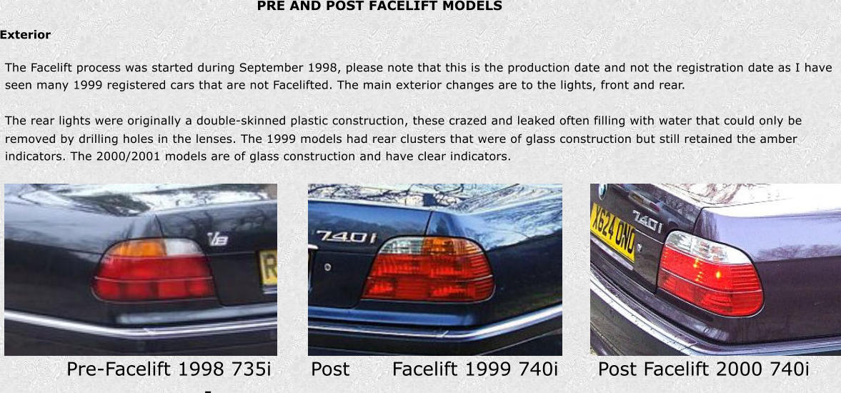 PRE AND POST FACELIFT MODELS Exterior Pre-Facelift 1998 735i    Post - Facelift 1999 740i    Post Facelift 2000 740i The Facelift process was started during September 1998, please note that this is the production date and not the registration date as I have  seen many 1999 registered cars that are not Facelifted. The main exterior changes are to the lights, front and rear. The rear lights were originally a double-skinned plastic construction, these crazed and leaked often filling with water that could only be  removed by drilling holes in the lenses. The 1999 models had rear clusters that were of glass construction but still retained the amber  indicators. The 2000/2001 models are of glass construction and have clear indicators.