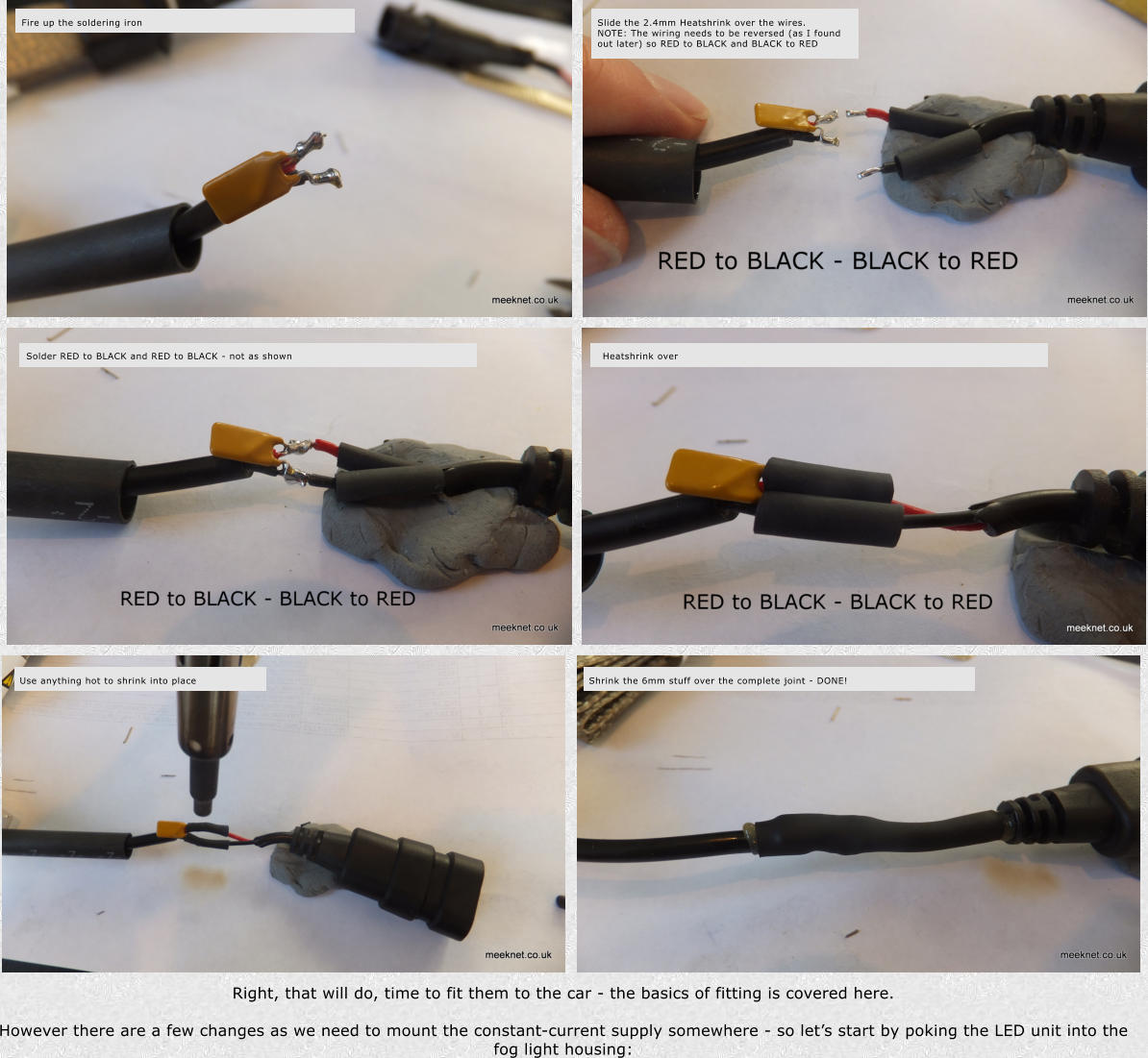 Right, that will do, time to fit them to the car - the basics of fitting is covered here.  However there are a few changes as we need to mount the constant-current supply somewhere - so lets start by poking the LED unit into the fog light housing: Use anything hot to shrink into place Shrink the 6mm stuff over the complete joint - DONE! Fire up the soldering iron Slide the 2.4mm Heatshrink over the wires.  NOTE: The wiring needs to be reversed (as I found out later) so RED to BLACK and BLACK to RED Heatshrink over Solder RED to BLACK and RED to BLACK - not as shown