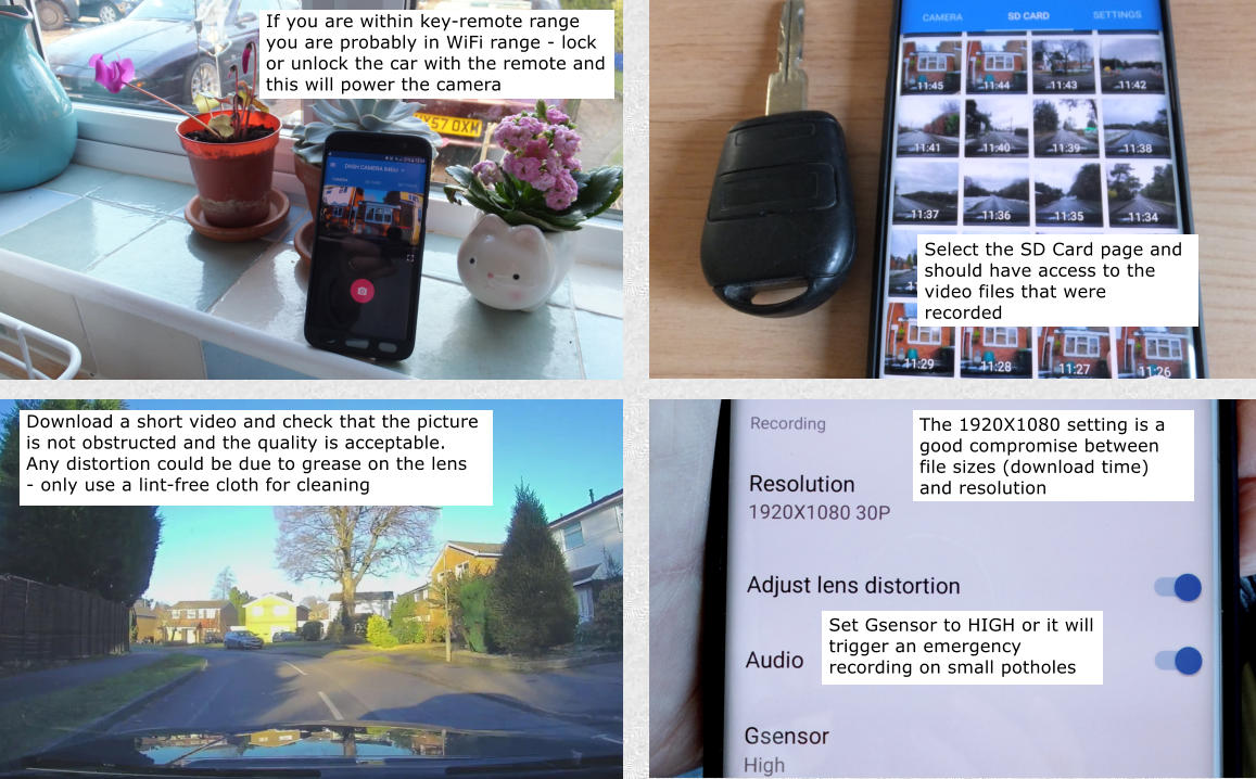 Download a short video and check that the picture is not obstructed and the quality is acceptable. Any distortion could be due to grease on the lens - only use a lint-free cloth for cleaning The 1920X1080 setting is a good compromise between file sizes (download time) and resolution If you are within key-remote range you are probably in WiFi range - lock or unlock the car with the remote and this will power the camera Select the SD Card page and should have access to the video files that were recorded Set Gsensor to HIGH or it will trigger an emergency recording on small potholes
