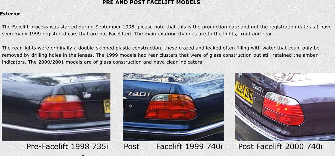 PRE AND POST FACELIFT MODELS Exterior Pre-Facelift 1998 735i      Post - Facelift 1999 740i      Post Facelift 2000 740i The Facelift process was started during September 1998, please note that this is the production date and not the registration date as I have  seen many 1999 registered cars that are not Facelifted. The main exterior changes are to the lights, front and rear. The rear lights were originally a double-skinned plastic construction, these crazed and leaked often filling with water that could only be  removed by drilling holes in the lenses. The 1999 models had rear clusters that were of glass construction but still retained the amber  indicators. The 2000/2001 models are of glass construction and have clear indicators.